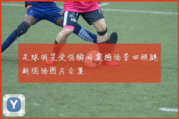 足球明星受伤瞬间震撼场景回顾腿断现场图片合集