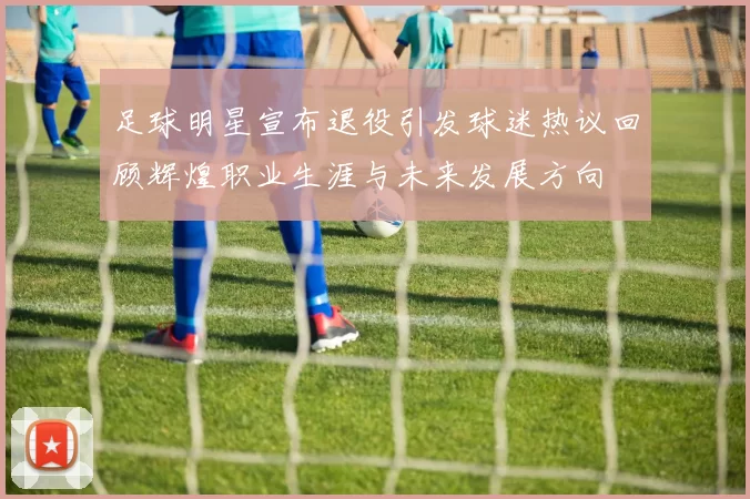 足球明星宣布退役引发球迷热议回顾辉煌职业生涯与未来发展方向