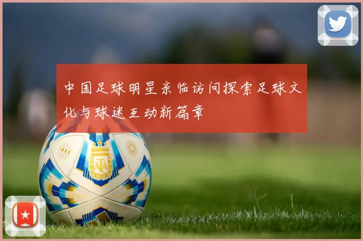 中国足球明星亲临访问探索足球文化与球迷互动新篇章
