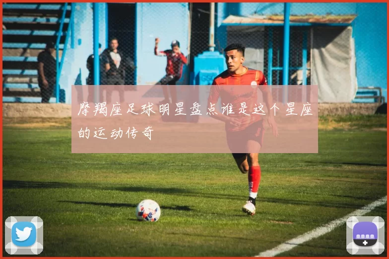 摩羯座足球明星盘点谁是这个星座的运动传奇