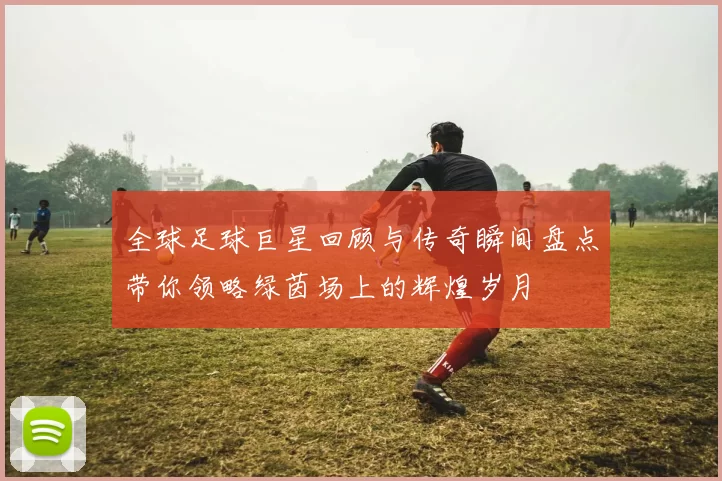 全球足球巨星回顾与传奇瞬间盘点带你领略绿茵场上的辉煌岁月