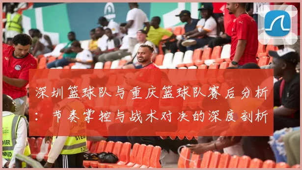 深圳篮球队与重庆篮球队赛后分析：节奏掌控与战术对决的深度剖析