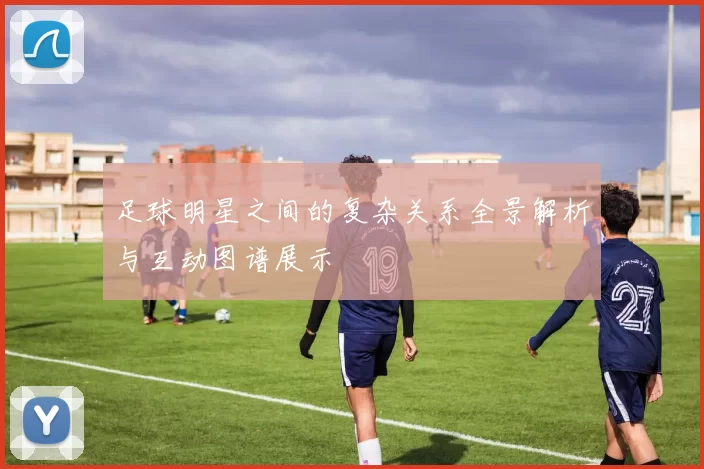 足球明星之间的复杂关系全景解析与互动图谱展示