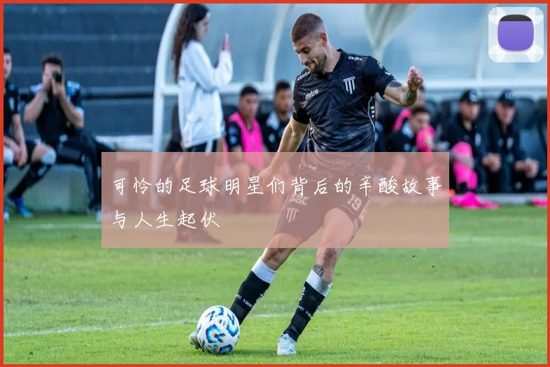 可怜的足球明星们背后的辛酸故事与人生起伏