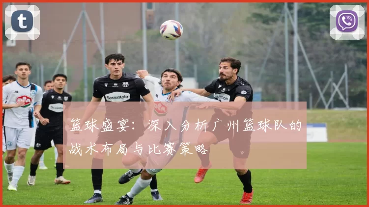 篮球盛宴：深入分析广州篮球队的战术布局与比赛策略