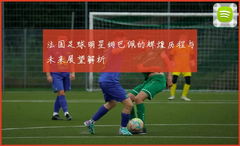 法国足球明星姆巴佩的辉煌历程与未来展望解析
