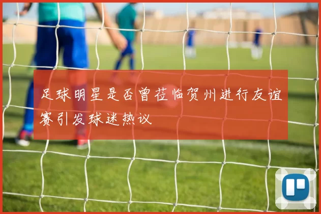 足球明星是否曾莅临贺州进行友谊赛引发球迷热议