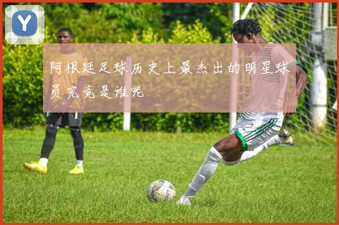 阿根廷足球历史上最杰出的明星球员究竟是谁呢