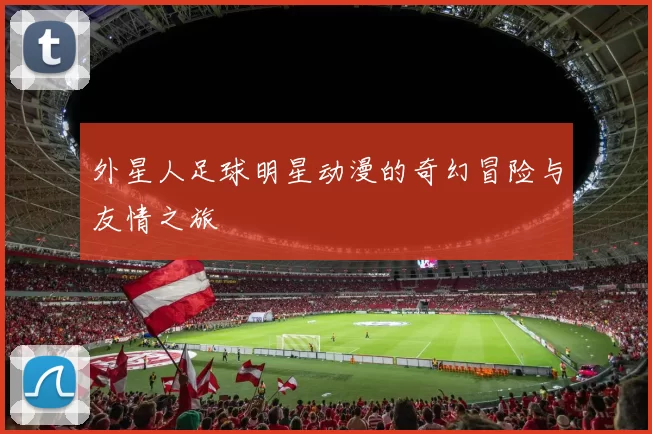 外星人足球明星动漫的奇幻冒险与友情之旅