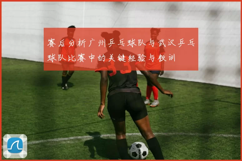 赛后分析广州乒乓球队与武汉乒乓球队比赛中的关键经验与教训
