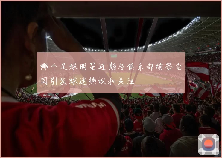 哪个足球明星近期与俱乐部续签合同引发球迷热议和关注