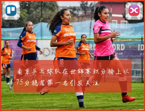 南京乒乓球队在世锦赛积分榜上以75分稳居第一名引发关注