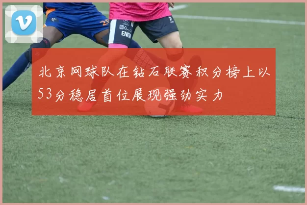 北京网球队在钻石联赛积分榜上以53分稳居首位展现强劲实力