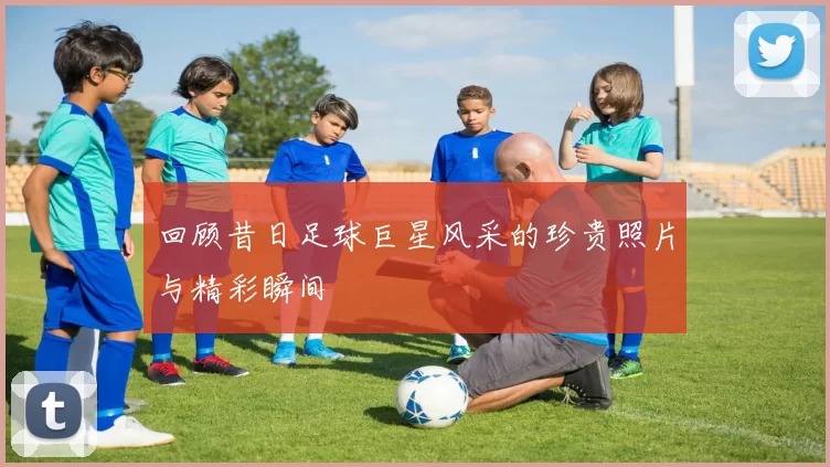 回顾昔日足球巨星风采的珍贵照片与精彩瞬间