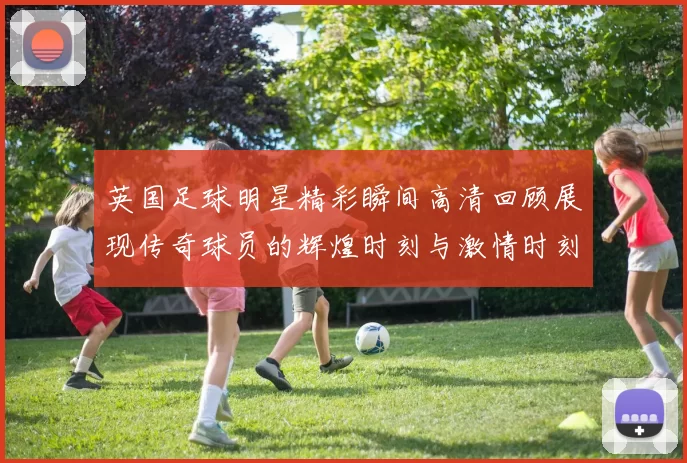 英国足球明星精彩瞬间高清回顾展现传奇球员的辉煌时刻与激情时刻