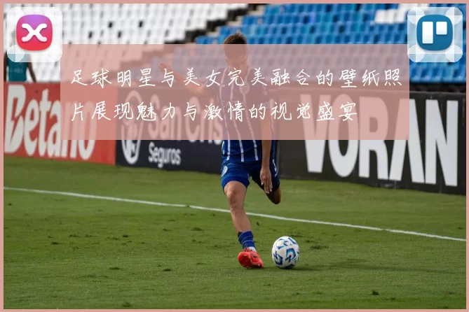 足球明星与美女完美融合的壁纸照片展现魅力与激情的视觉盛宴