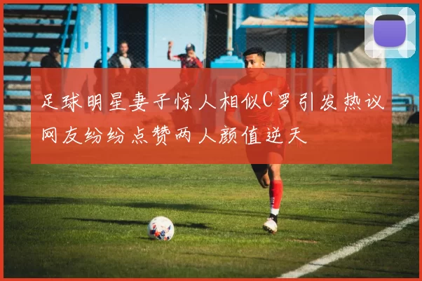 足球明星妻子惊人相似C罗引发热议网友纷纷点赞两人颜值逆天