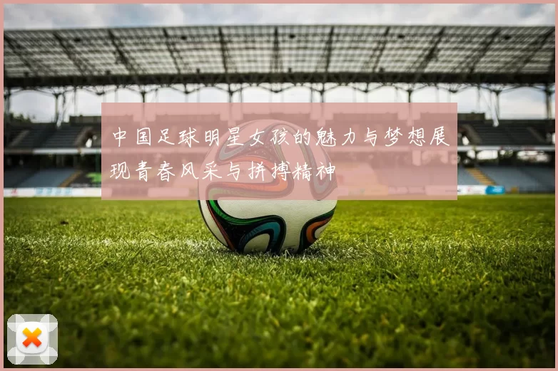 中国足球明星女孩的魅力与梦想展现青春风采与拼搏精神