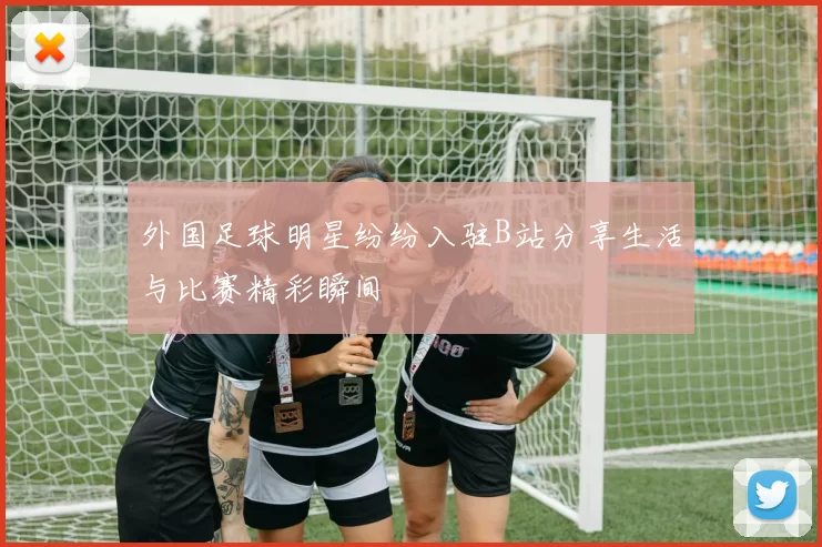 外国足球明星纷纷入驻B站分享生活与比赛精彩瞬间