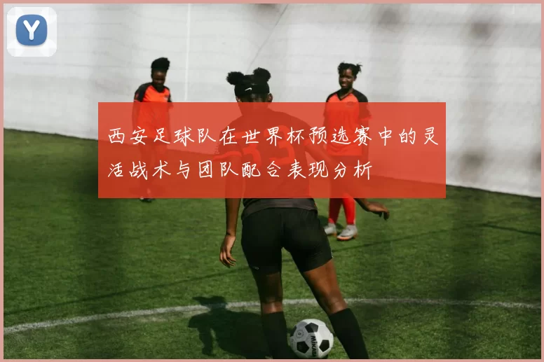 西安足球队在世界杯预选赛中的灵活战术与团队配合表现分析