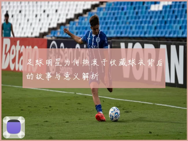 足球明星为何热衷于收藏球衣背后的故事与意义解析