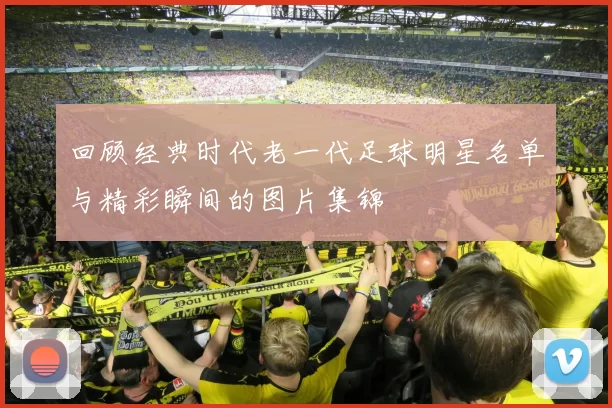 回顾经典时代老一代足球明星名单与精彩瞬间的图片集锦