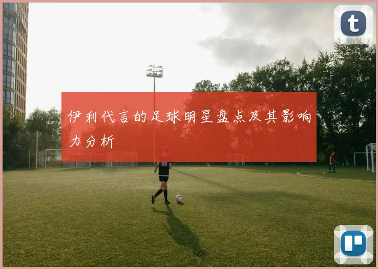 伊利代言的足球明星盘点及其影响力分析