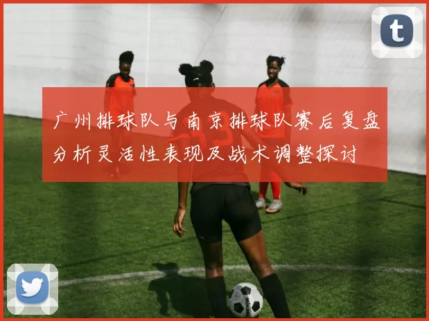 广州排球队与南京排球队赛后复盘分析灵活性表现及战术调整探讨