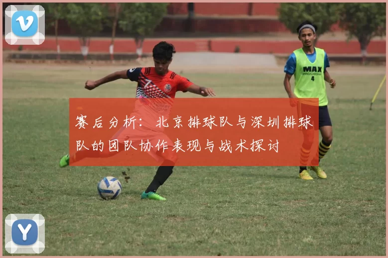 赛后分析：北京排球队与深圳排球队的团队协作表现与战术探讨
